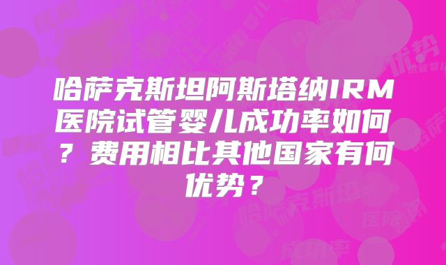 哈萨克斯坦阿斯塔纳IRM医院试管婴儿成功率如何？费用相比其他国家有何优势？