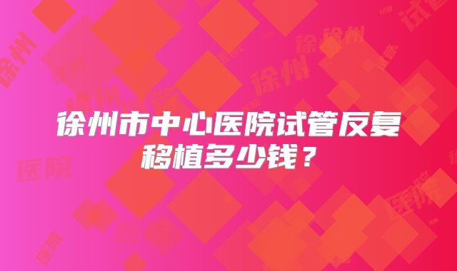 徐州市中心医院试管反复移植多少钱？