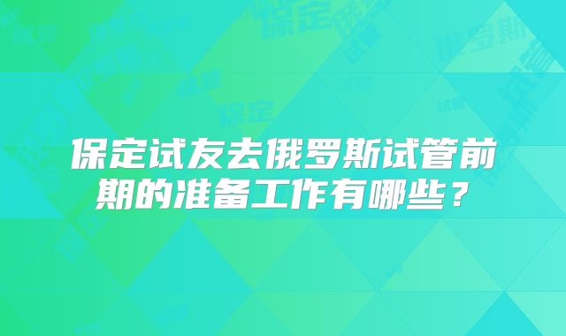 保定试友去俄罗斯试管前期的准备工作有哪些?