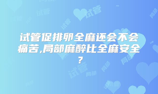 试管促排卵全麻还会不会痛苦,局部麻醉比全麻安全?