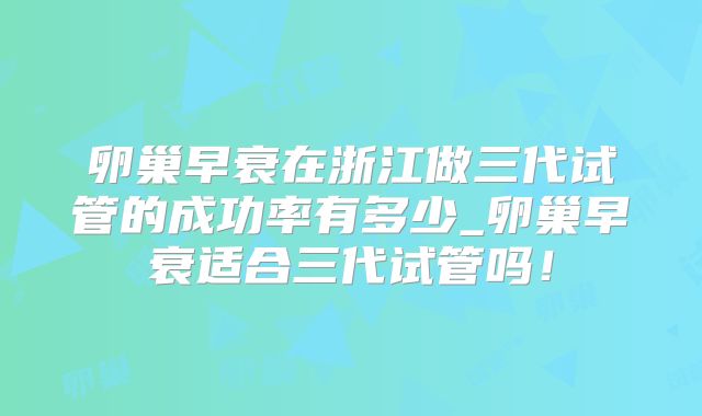 卵巢早衰在浙江做三代试管的成功率有多少_卵巢早衰适合三代试管吗！