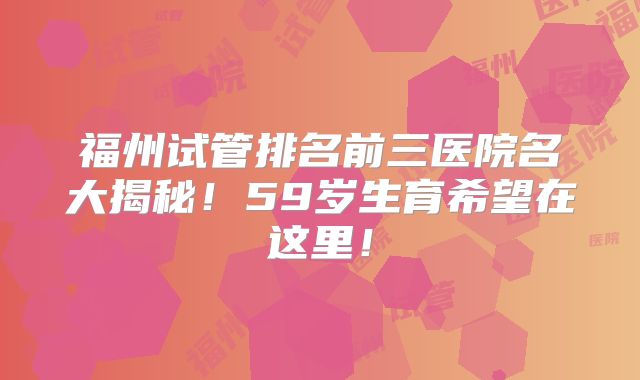 福州试管排名前三医院名大揭秘！59岁生育希望在这里！