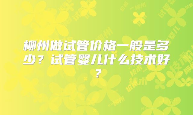 柳州做试管价格一般是多少？试管婴儿什么技术好？