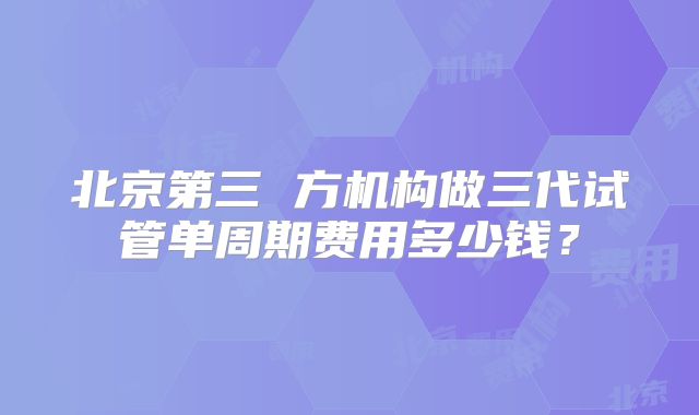 北京第三 方机构做三代试管单周期费用多少钱？