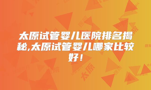 太原试管婴儿医院排名揭秘,太原试管婴儿哪家比较好！