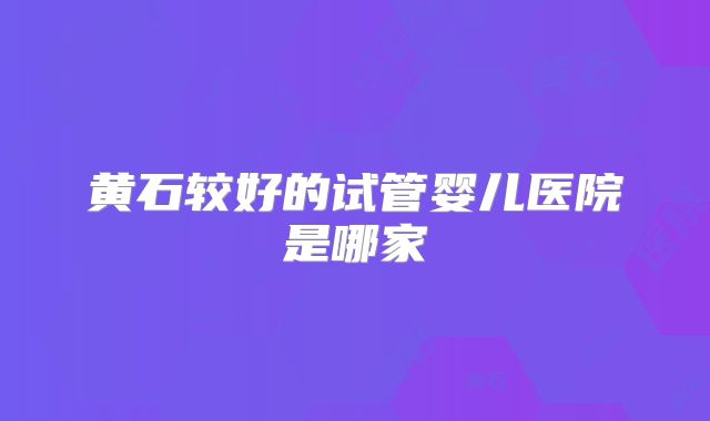 黄石较好的试管婴儿医院是哪家