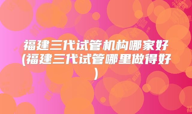 福建三代试管机构哪家好(福建三代试管哪里做得好)