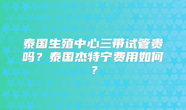 泰国生殖中心三带试管贵吗？泰国杰特宁费用如何？