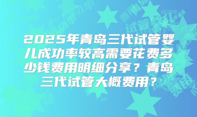 2025年青岛三代试管婴儿成功率较高需要花费多少钱费用明细分享？青岛三代试管大概费用？