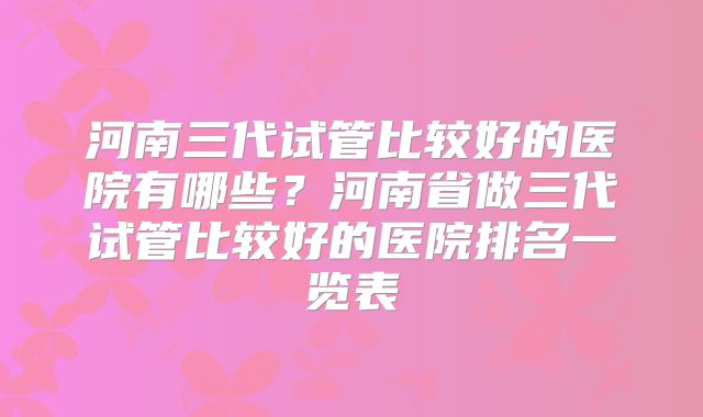 河南三代试管比较好的医院有哪些？河南省做三代试管比较好的医院排名一览表