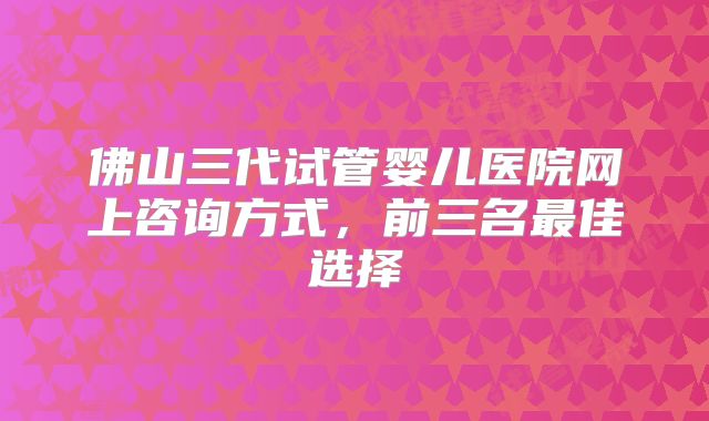 佛山三代试管婴儿医院网上咨询方式，前三名最佳选择
