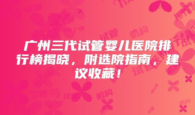 广州三代试管婴儿医院排行榜揭晓，附选院指南，建议收藏！