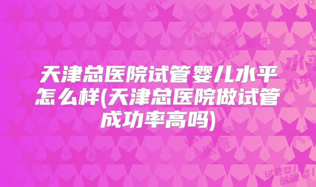天津总医院试管婴儿水平怎么样(天津总医院做试管成功率高吗)