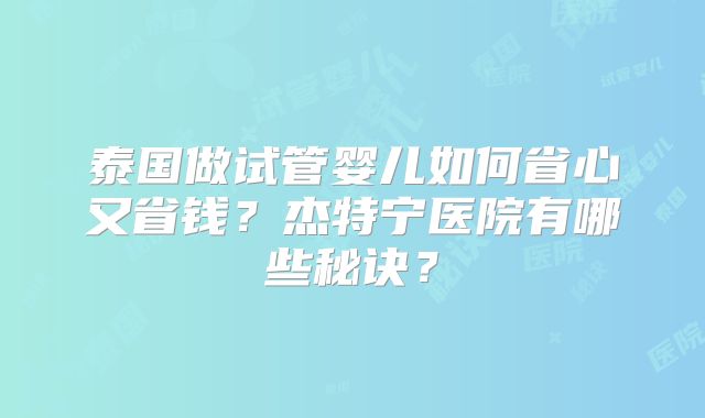 泰国做试管婴儿如何省心又省钱？杰特宁医院有哪些秘诀？