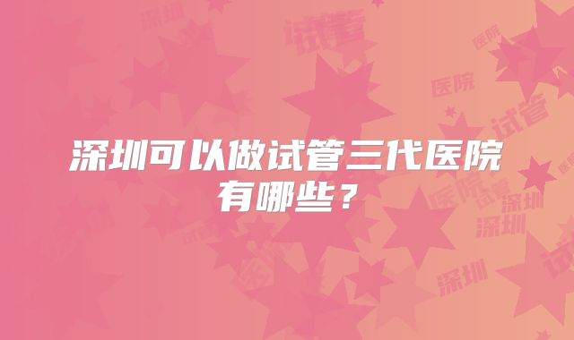 深圳可以做试管三代医院有哪些？