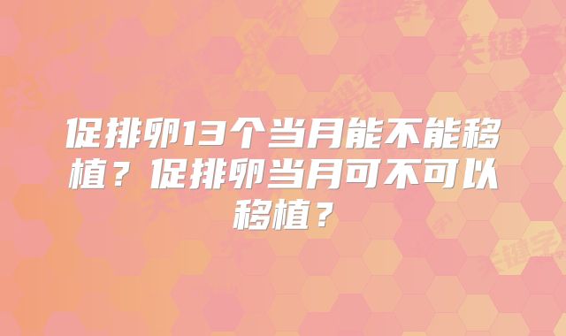 促排卵13个当月能不能移植？促排卵当月可不可以移植？