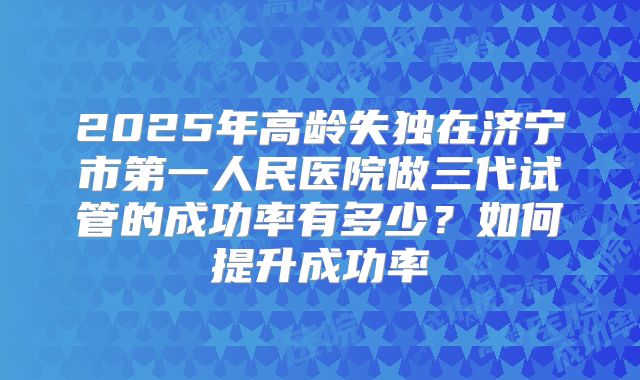 2025年高龄失独在济宁市第一人民医院做三代试管的成功率有多少？如何提升成功率
