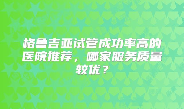 格鲁吉亚试管成功率高的医院推荐，哪家服务质量较优？