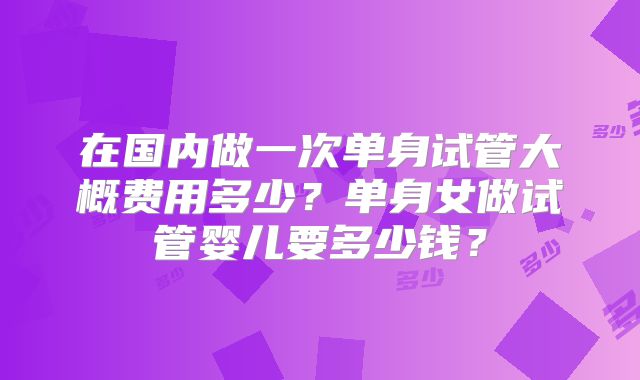 在国内做一次单身试管大概费用多少？单身女做试管婴儿要多少钱？