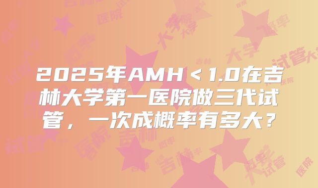 2025年AMH<1.0在吉林大学第一医院做三代试管,一次成概率有多大?