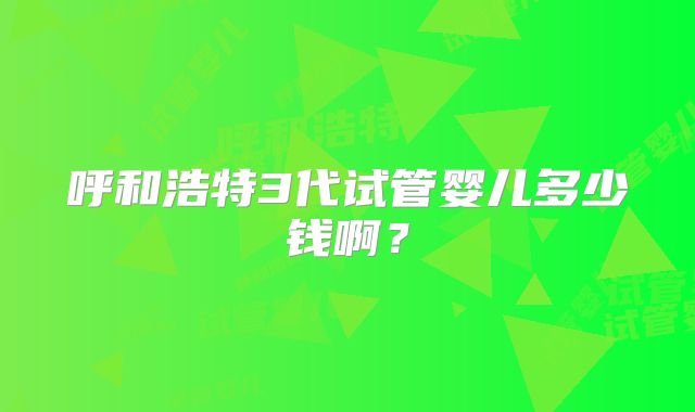 呼和浩特3代试管婴儿多少钱啊?