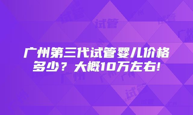 广州第三代试管婴儿价格多少？大概10万左右!
