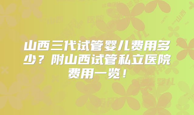 山西三代试管婴儿费用多少?附山西试管私立医院费用一览!