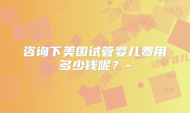 咨询下美国试管婴儿费用多少钱呢？-