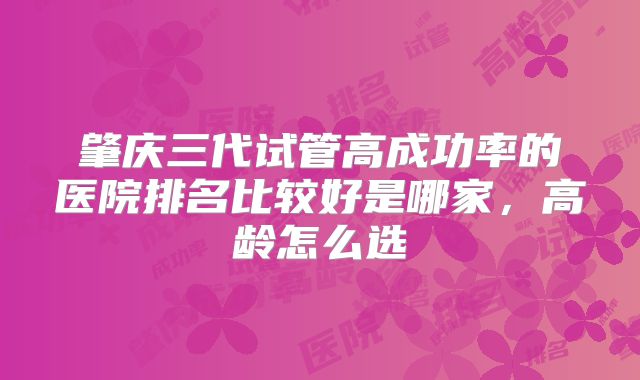 肇庆三代试管高成功率的医院排名比较好是哪家，高龄怎么选