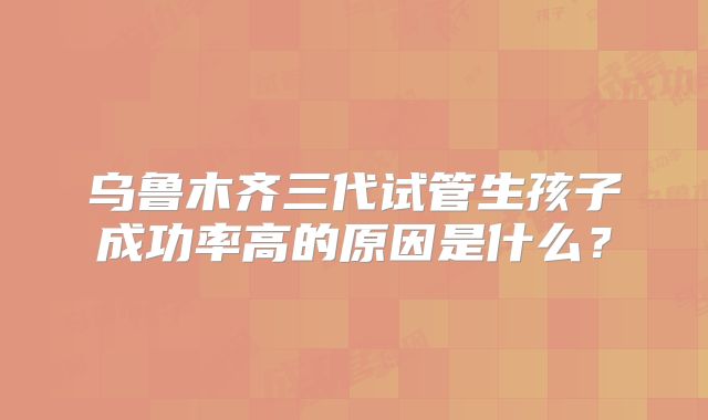 乌鲁木齐三代试管生孩子成功率高的原因是什么?