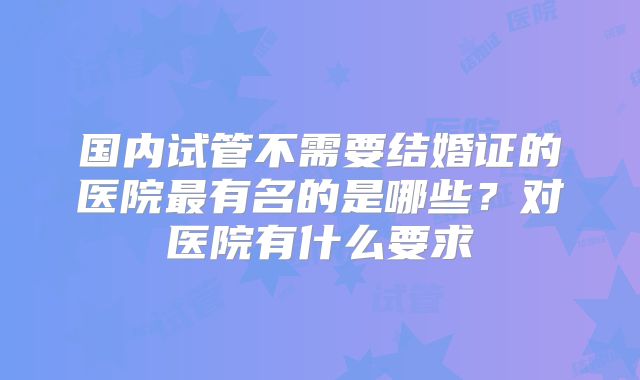 国内试管不需要结婚证的医院最有名的是哪些？对医院有什么要求