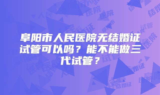 阜阳市人民医院无结婚证试管可以吗？能不能做三代试管？