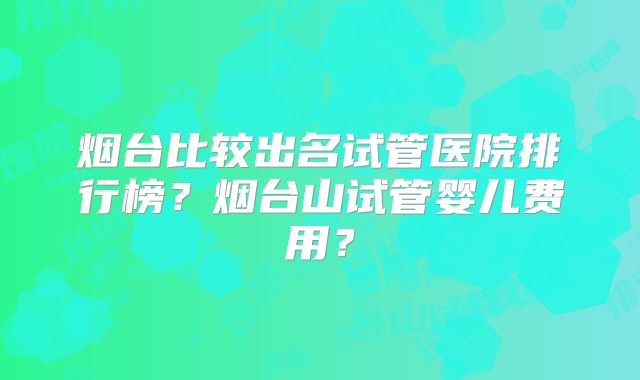 烟台比较出名试管医院排行榜?烟台山试管婴儿费用?