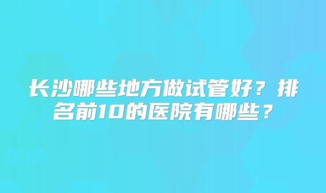 长沙哪些地方做试管好？排名前10的医院有哪些？