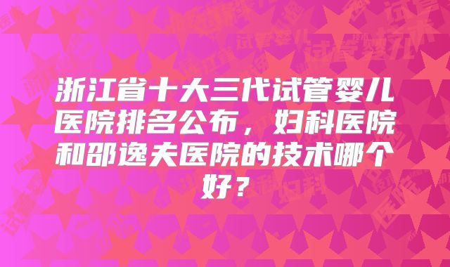 浙江省十大三代试管婴儿医院排名公布，妇科医院和邵逸夫医院的技术哪个好？