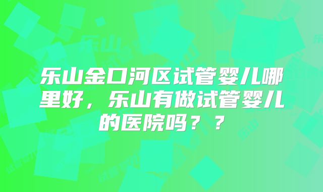 乐山金口河区试管婴儿哪里好，乐山有做试管婴儿的医院吗？？