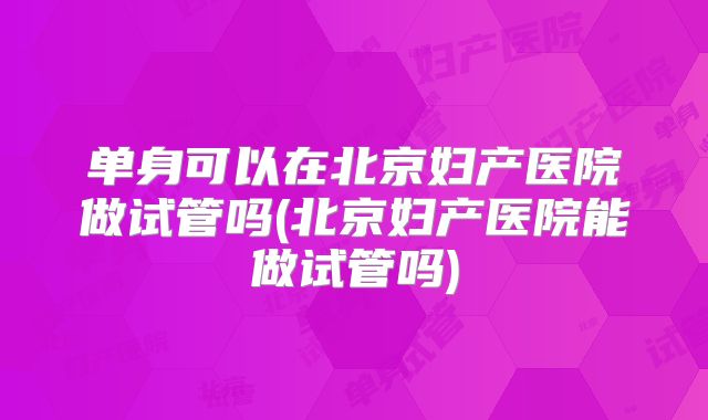 单身可以在北京妇产医院做试管吗(北京妇产医院能做试管吗)