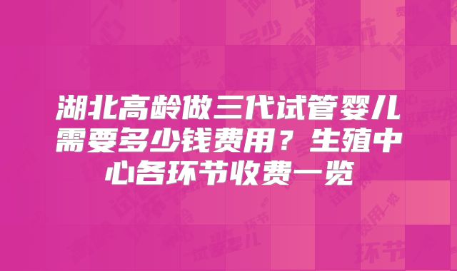 湖北高龄做三代试管婴儿需要多少钱费用?生殖中心各环节收费一览