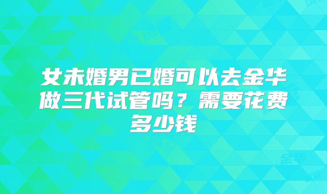 女未婚男已婚可以去金华做三代试管吗？需要花费多少钱