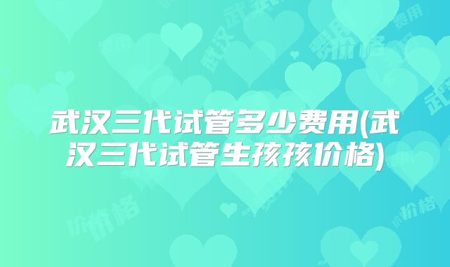 武汉三代试管多少费用(武汉三代试管生孩孩价格)