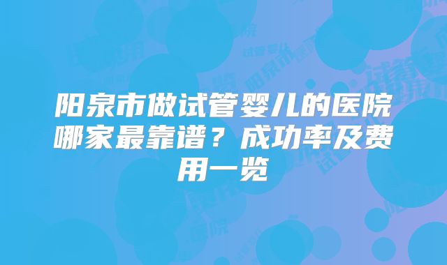 阳泉市做试管婴儿的医院哪家最靠谱？成功率及费用一览