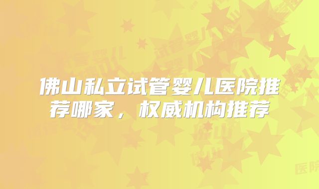 佛山私立试管婴儿医院推荐哪家，权威机构推荐