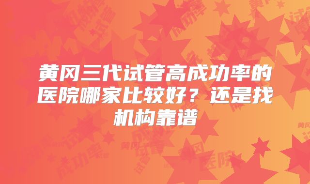 黄冈三代试管高成功率的医院哪家比较好?还是找机构靠谱