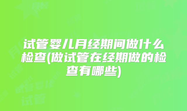 试管婴儿月经期间做什么检查(做试管在经期做的检查有哪些)