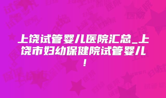 上饶试管婴儿医院汇总_上饶市妇幼保健院试管婴儿！
