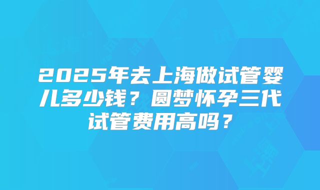 2025年去上海做试管婴儿多少钱？圆梦怀孕三代试管费用高吗？