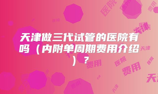 天津做三代试管的医院有吗（内附单周期费用介绍）？