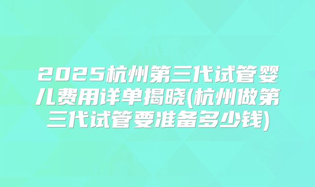 2025杭州第三代试管婴儿费用详单揭晓(杭州做第三代试管要准备多少钱)