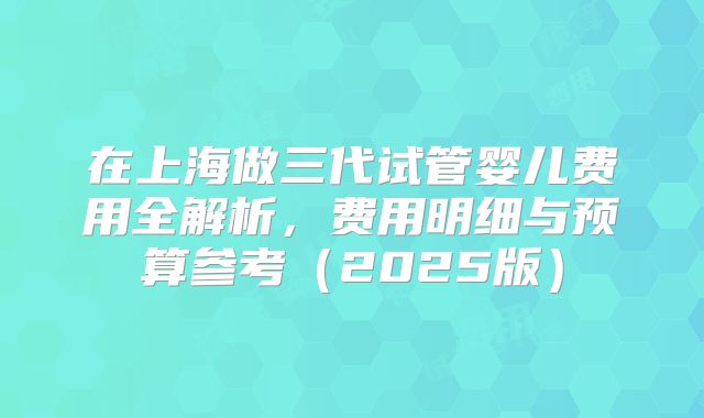 在上海做三代试管婴儿费用全解析，费用明细与预算参考（2025版）