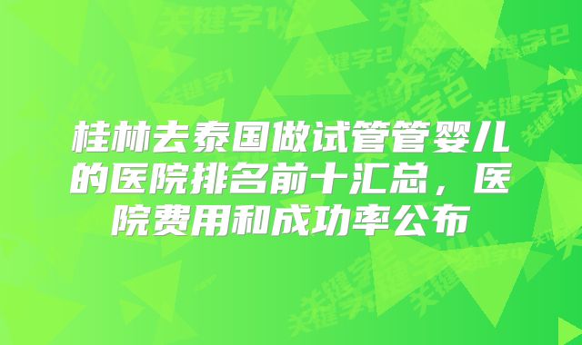 桂林去泰国做试管管婴儿的医院排名前十汇总，医院费用和成功率公布